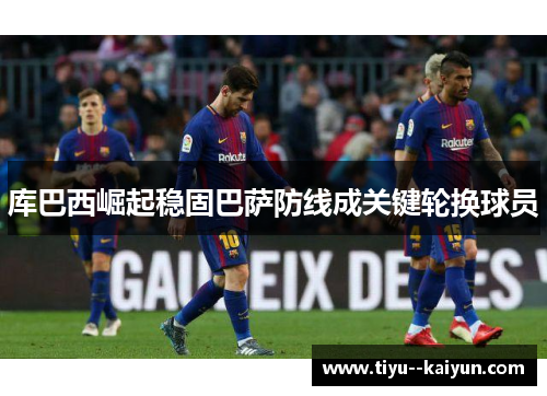 库巴西崛起稳固巴萨防线成关键轮换球员 库巴西崛起稳固巴萨防线成关键轮换球员
