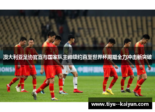 澳大利亚足协官宣与国家队主帅续约直至世界杯周期全力冲击新突破 澳大利亚足协官宣与国家队主帅续约直至世界杯周期全力冲击新突破