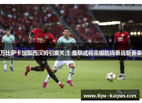 万比萨卡加盟西汉姆引发关注 曼联或将重组防线备战新赛季 万比萨卡加盟西汉姆引发关注 曼联或将重组防线备战新赛季
